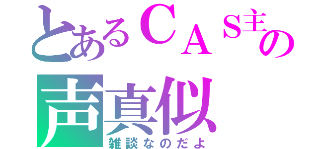 とあるＣＡＳ主の声真似（雑談なのだよ）