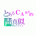 とあるＣＡＳ主の声真似（雑談なのだよ）