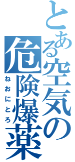 とある空気の危険爆薬（ねおにとろ）