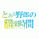 とある野郎の遊楽時間（＠てぃんくる）