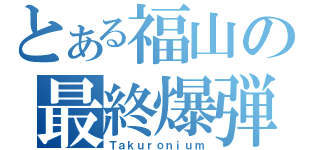 とある福山の最終爆弾（Ｔａｋｕｒｏｎｉｕｍ）