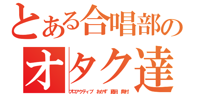 とある合唱部のオタク達（プロアクティブ　おかず　藤田　奥村）