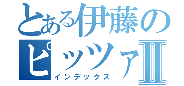 とある伊藤のピッツァⅡ（インデックス）