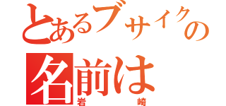 とあるブサイクの名前は（岩崎）