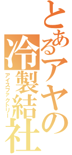 とあるアヤの冷製結社（アイスファクトリー）