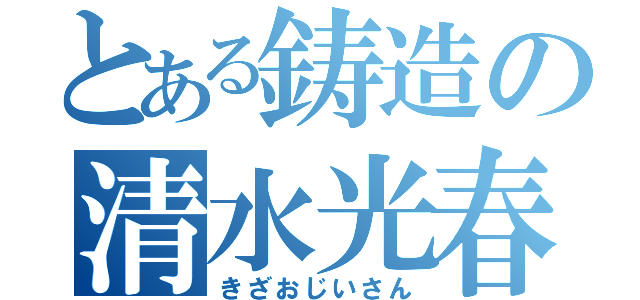 とある鋳造の清水光春（きざおじいさん）