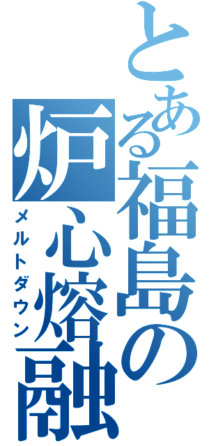 とある福島の炉心熔融（メルトダウン）