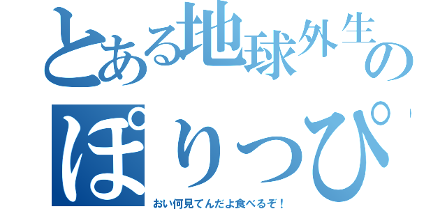 とある地球外生命体のぽりっぴー（おい何見てんだよ食べるぞ！）