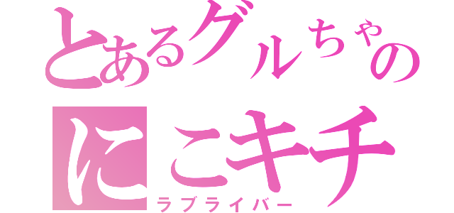 とあるグルちゃのにこキチ（ラブライバー）