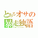 とあるオサの暴走独語（Ｔｗｉｔｔｅｒ）