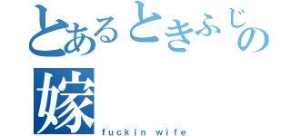 とあるときふじもときの嫁（ｆｕｃｋｉｎ ｗｉｆｅ）