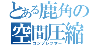 とある鹿角の空間圧縮（コンプレッサー）