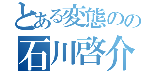 とある変態のの石川啓介（）