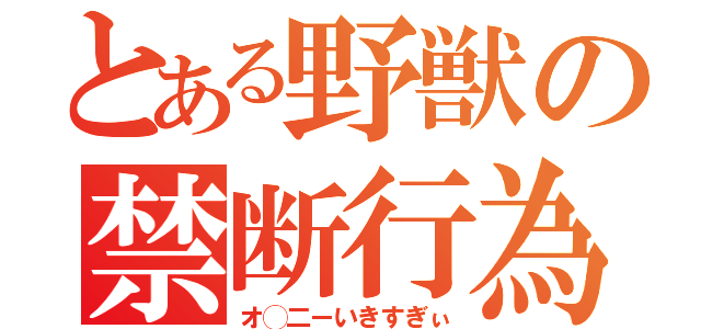 とある野獣の禁断行為（オ◯二ーいきすぎぃ）