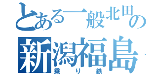 とある一般北田の新潟福島遠征（乗り鉄）