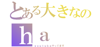 とある大きなのｈａ（ｙｏｕｔｕｂｅやってます）