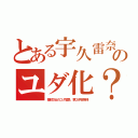 とある宇久雷奈のユダ化？（普朕次女のユダ鷲鼻、第２伊豆等得）