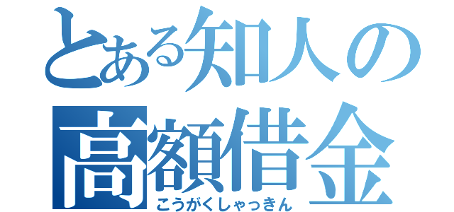 とある知人の高額借金（こうがくしゃっきん）