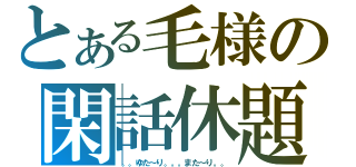 とある毛様の閑話休題（。。ゆた～り。。。また～り。。）