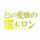 とある変態の鈴木ロン（ラグってる）