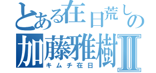 とある在日荒しの加藤雅樹Ⅱ（キムチ在日）