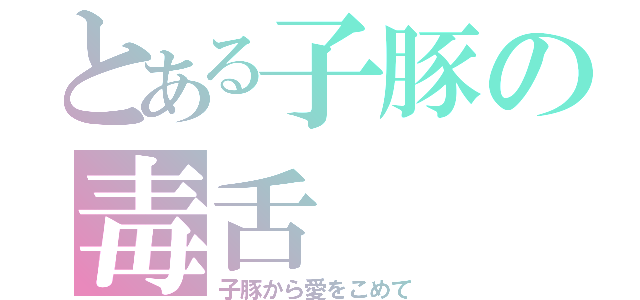 とある子豚の毒舌（子豚から愛をこめて）