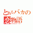 とあるバカの恋物語（ラブストーリー）