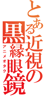 とある近視の黒縁眼鏡（アニメオタク）