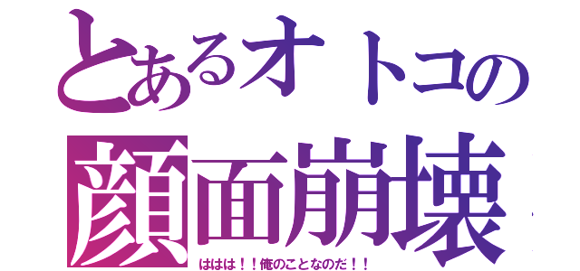 とあるオトコの顔面崩壊（ははは！！俺のことなのだ！！）