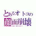 とあるオトコの顔面崩壊（ははは！！俺のことなのだ！！）