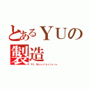 とあるＹＵの製造（ＹＵ Ｍａｎｕｆａｃｔｕｒｅ）