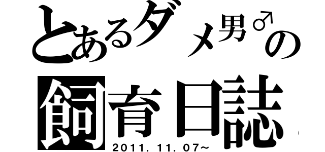 とあるダメ男♂の飼育日誌（２０１１．１１．０７～）