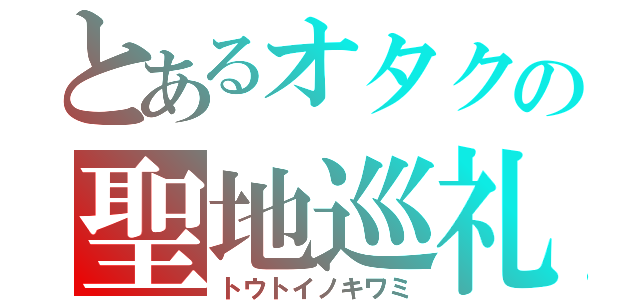 とあるオタクの聖地巡礼（トウトイノキワミ）