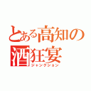 とある高知の酒狂宴（ジャンクション）