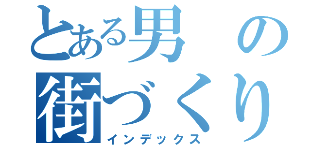 とある男の街づくり（インデックス）