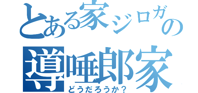 とある家ジロガーの導唾郎家（どうだろうか？）