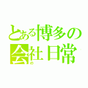 とある博多の会社日常（の）