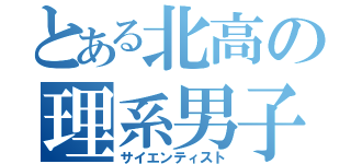 とある北高の理系男子（サイエンティスト）