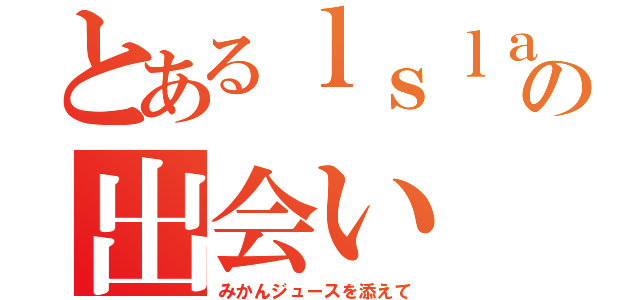 とあるｌｓｌａの出会い（みかんジュースを添えて）