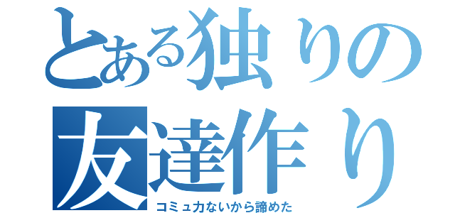 とある独りの友達作り（コミュ力ないから諦めた）