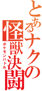 とあるナクの怪獣決闘（ポケモンバトル）