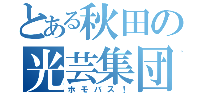 とある秋田の光芸集団（ホモバス！）