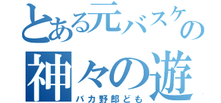 とある元バスケ部の神々の遊び（バカ野郎ども）