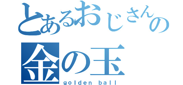 とあるおじさんの金の玉（ｇｏｌｄｅｎ ｂａｌｌ）