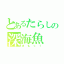 とあるたらしの深海魚（きもっ！）