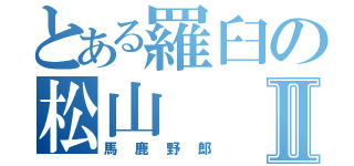 とある羅臼の松山Ⅱ（馬鹿野郎）