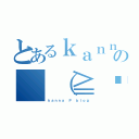 とあるｋａｎｎａの （≧◡≦） （ｋａｎｎａ Ｐ ｂｌｏｇ）