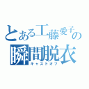 とある工藤愛子の瞬間脱衣（キャストオフ）