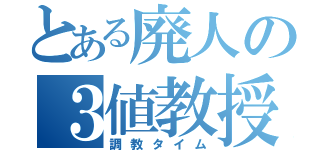 とある廃人の３値教授（調教タイム）