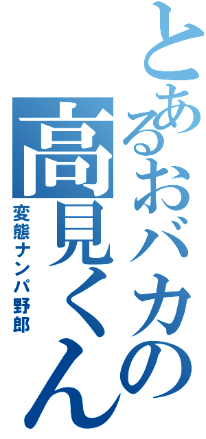 とあるおバカの高見くん（変態ナンパ野郎）